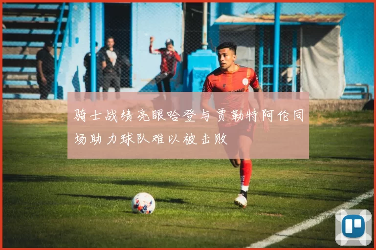 骑士战绩亮眼哈登与贾勒特阿伦同场助力球队难以被击败