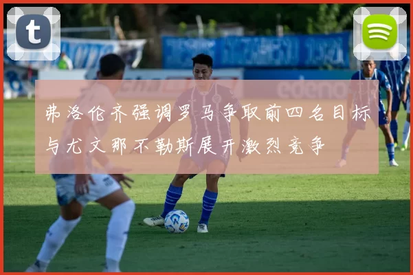 弗洛伦齐强调罗马争取前四名目标与尤文那不勒斯展开激烈竞争
