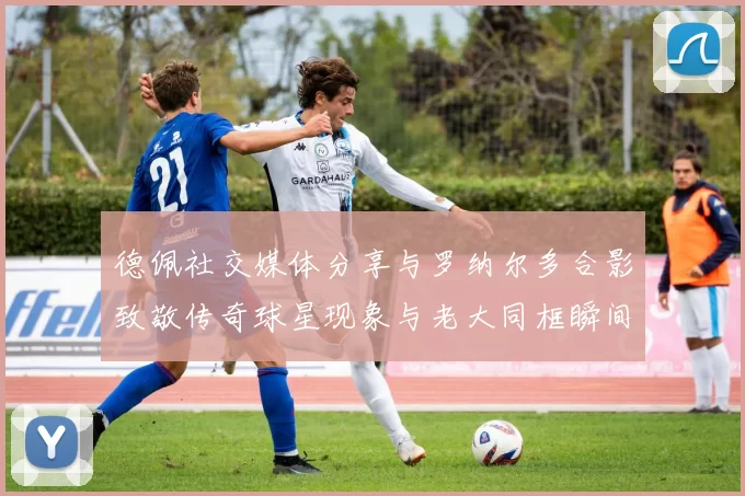 德佩社交媒体分享与罗纳尔多合影致敬传奇球星现象与老大同框瞬间