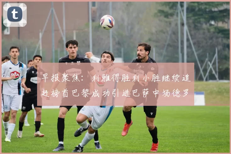 早报聚焦：利雅得胜利小胜继续追赶榜首巴黎成功引进巴萨中场德罗