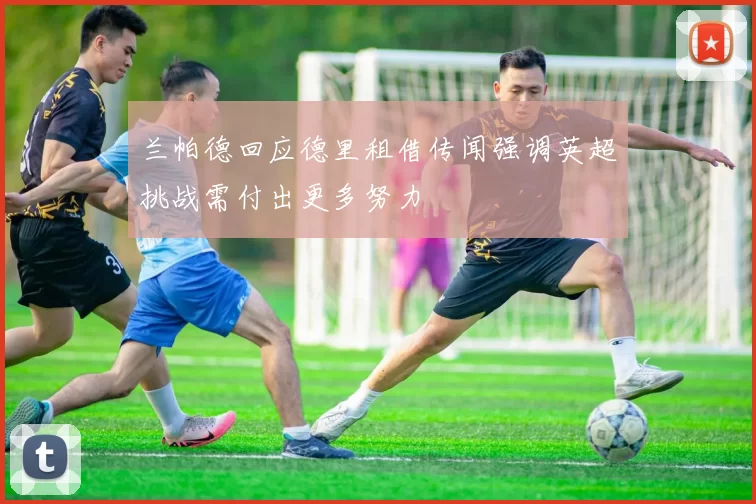 兰帕德回应德里租借传闻强调英超挑战需付出更多努力