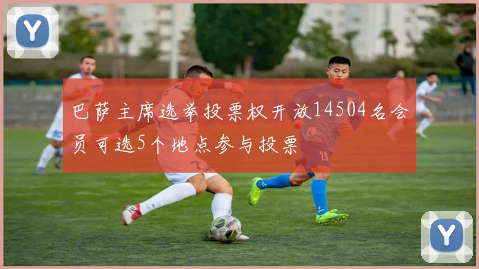 巴萨主席选举投票权开放14504名会员可选5个地点参与投票