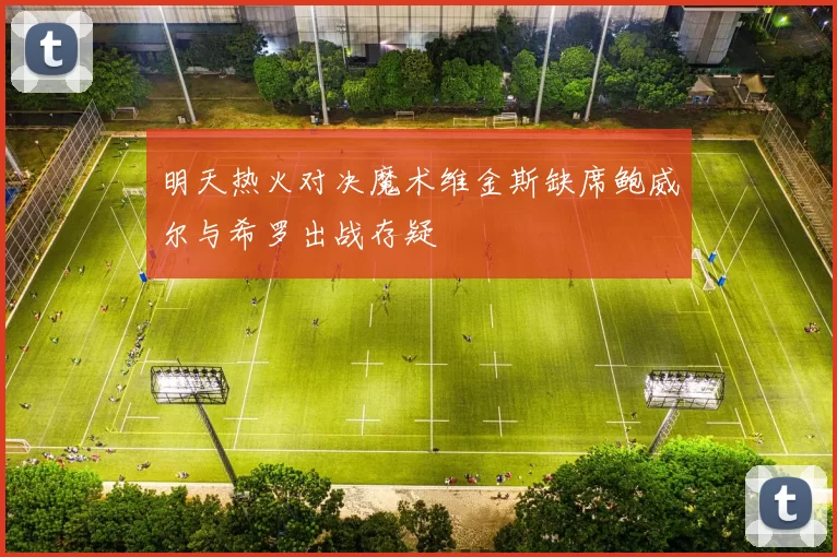 明天热火对决魔术维金斯缺席鲍威尔与希罗出战存疑