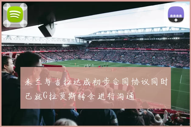 米兰与吉拉达成初步合同协议同时已就G拉莫斯转会进行沟通