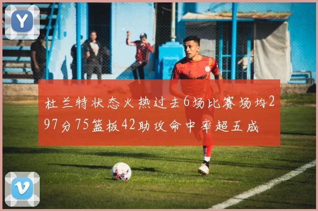 杜兰特状态火热过去6场比赛场均297分75篮板42助攻命中率超五成