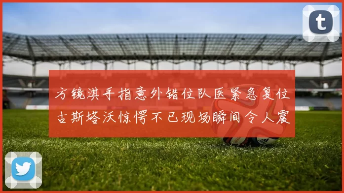 方镜淇手指意外错位队医紧急复位古斯塔沃惊愕不已现场瞬间令人震惊
