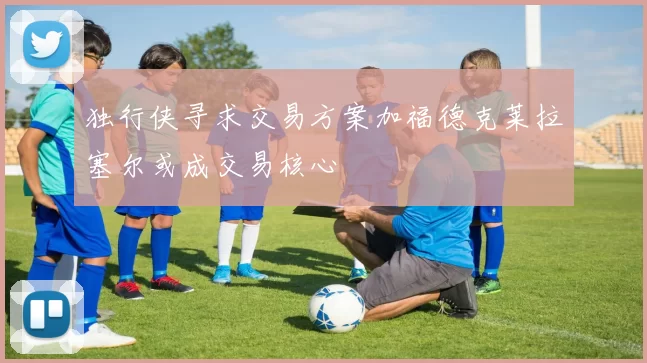独行侠寻求交易方案加福德克莱拉塞尔或成交易核心