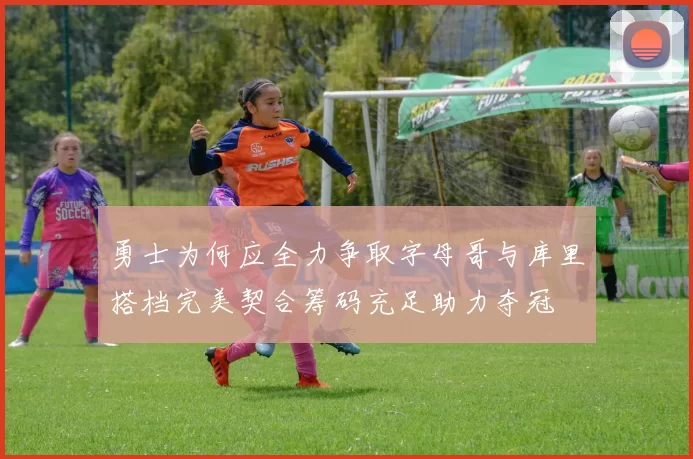 勇士为何应全力争取字母哥与库里搭档完美契合筹码充足助力夺冠