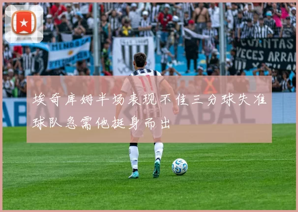 埃奇库姆半场表现不佳三分球失准球队急需他挺身而出