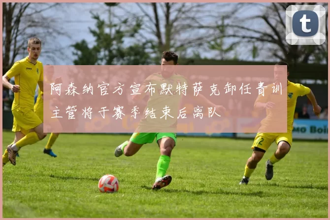 阿森纳官方宣布默特萨克卸任青训主管将于赛季结束后离队