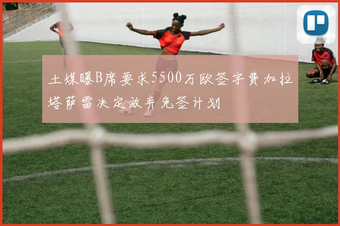 土媒曝B席要求5500万欧签字费加拉塔萨雷决定放弃免签计划