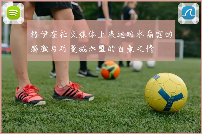 格伊在社交媒体上表达对水晶宫的感激与对曼城加盟的自豪之情