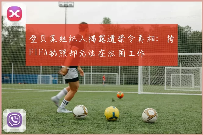 登贝莱经纪人揭露遭禁令真相：持FIFA执照却无法在法国工作